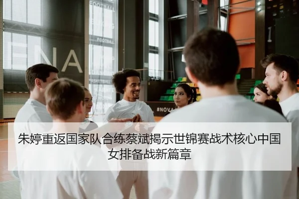 朱婷重返国家队合练蔡斌揭示世锦赛战术核心中国女排备战新篇章